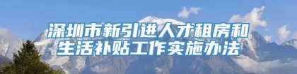 深圳市新引进人才租房和生活补贴工作实施办法