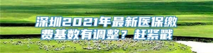 深圳2021年最新医保缴费基数有调整？赶紧戳