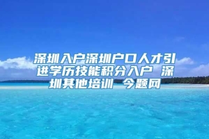 深圳入户深圳户口人才引进学历技能积分入户 深圳其他培训 今题网