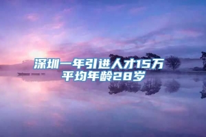 深圳一年引进人才15万 平均年龄28岁