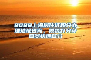 2022上海居住证积分办理地址查询，模拟打分计算器快速算分