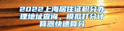 2022上海居住证积分办理地址查询，模拟打分计算器快速算分