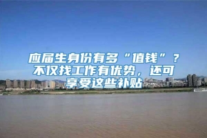 应届生身份有多“值钱”？不仅找工作有优势，还可享受这些补贴