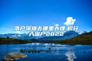 落户深圳去哪里办理,积分入深户2022