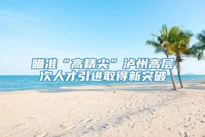 瞄准“高精尖”泸州高层次人才引进取得新突破