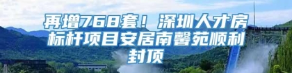 再增768套！深圳人才房标杆项目安居南馨苑顺利封顶