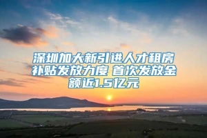 深圳加大新引进人才租房补贴发放力度　首次发放金额近1.5亿元