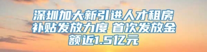 深圳加大新引进人才租房补贴发放力度　首次发放金额近1.5亿元