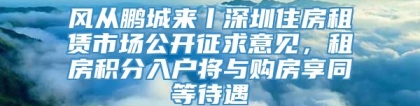 风从鹏城来丨深圳住房租赁市场公开征求意见，租房积分入户将与购房享同等待遇