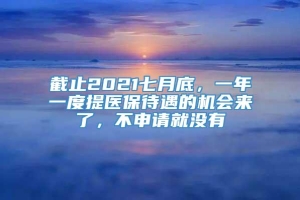 截止2021七月底，一年一度提医保待遇的机会来了，不申请就没有