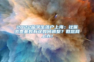 2022留学生落户上海：社保缴费基数有误如何调整？教您网上办！