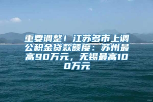 重要调整！江苏多市上调公积金贷款额度：苏州最高90万元，无锡最高100万元