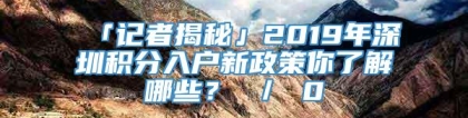 「记者揭秘」2019年深圳积分入户新政策你了解哪些？ ／ 0