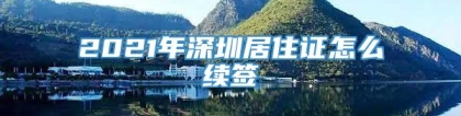 2021年深圳居住证怎么续签