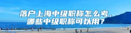 落户上海中级职称怎么考，哪些中级职称可以用？