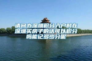 请问办深圳积分入户时在深圳买房子的话可以积分吗能记多少分呢