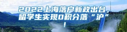 2022上海落户新政出台，留学生实现0积分落“沪”！