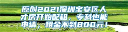 原创2021深圳宝安区人才房开始配租，专科也能申请，租金不到800元！