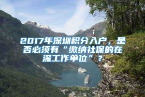 2017年深圳积分入户，是否必须有“缴纳社保的在深工作单位”？