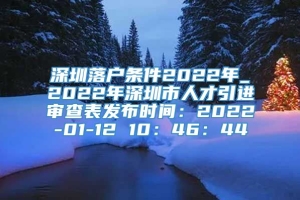 深圳落户条件2022年_2022年深圳市人才引进审查表发布时间：2022-01-12 10：46：44