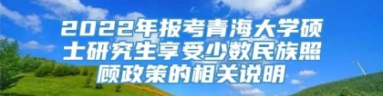 2022年报考青海大学硕士研究生享受少数民族照顾政策的相关说明