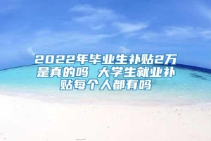 2022年毕业生补贴2万是真的吗 大学生就业补贴每个人都有吗