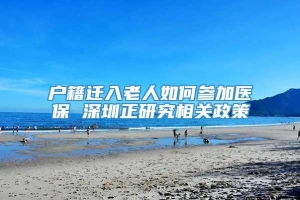 户籍迁入老人如何参加医保 深圳正研究相关政策