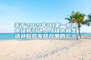 关于2021年1月第一批市本级新引进人才租房和生活补贴拟发放名单的公示