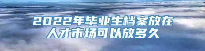 2022年毕业生档案放在人才市场可以放多久