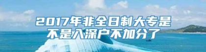 2017年非全日制大专是不是入深户不加分了