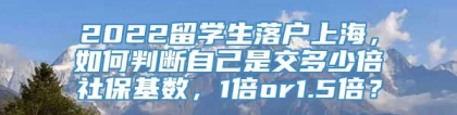 2022留学生落户上海，如何判断自己是交多少倍社保基数，1倍or1.5倍？