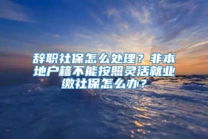 辞职社保怎么处理？非本地户籍不能按照灵活就业缴社保怎么办？