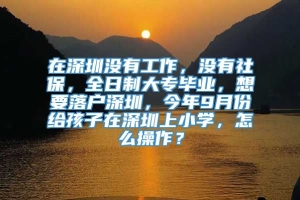 在深圳没有工作，没有社保，全日制大专毕业，想要落户深圳，今年9月份给孩子在深圳上小学，怎么操作？