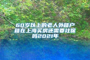 60岁以上的老人外籍户籍在上海买房还需要社保吗2021年