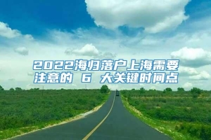 2022海归落户上海需要注意的 6 大关键时间点