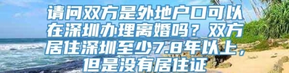 请问双方是外地户口可以在深圳办理离婚吗？双方居住深圳至少7.8年以上，但是没有居住证