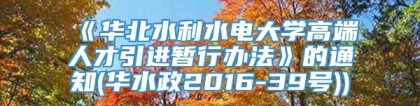 《华北水利水电大学高端人才引进暂行办法》的通知(华水政2016-39号))