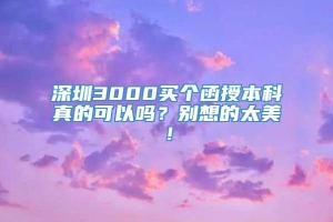 深圳3000买个函授本科真的可以吗？别想的太美！