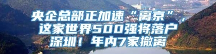 央企总部正加速“离京”，这家世界500强将落户深圳！年内7家撤离