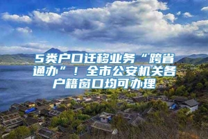 5类户口迁移业务“跨省通办”！全市公安机关各户籍窗口均可办理