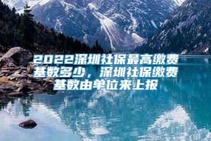 2022深圳社保最高缴费基数多少，深圳社保缴费基数由单位来上报