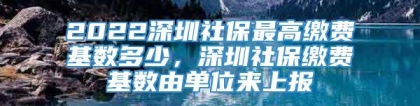 2022深圳社保最高缴费基数多少，深圳社保缴费基数由单位来上报