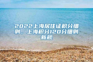 2022上海居住证积分细则，上海积分120分细则新规