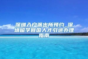 深圳入户派出所预约_深圳留学回国人才引进办理指南