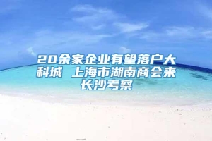 20余家企业有望落户大科城 上海市湖南商会来长沙考察