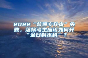 2022“普通专升本”失败，落榜考生应该如何升“全日制本科”？