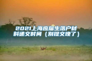 2021上海应届生落户材料递交时间（别提交晚了）