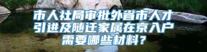 市人社局审批外省市人才引进及随迁家属在京入户需要哪些材料？