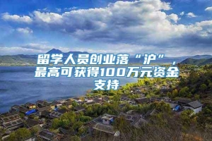 留学人员创业落“沪”，最高可获得100万元资金支持