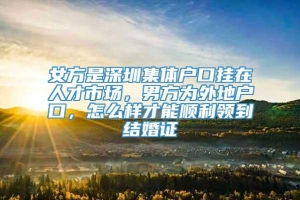 女方是深圳集体户口挂在人才市场，男方为外地户口，怎么样才能顺利领到结婚证